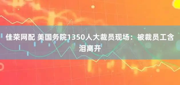 佳荣网配 美国务院1350人大裁员现场：被裁员工含泪离开