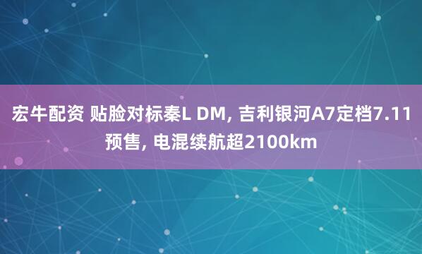 宏牛配资 贴脸对标秦L DM, 吉利银河A7定档7.11预售, 电混续航超2100km