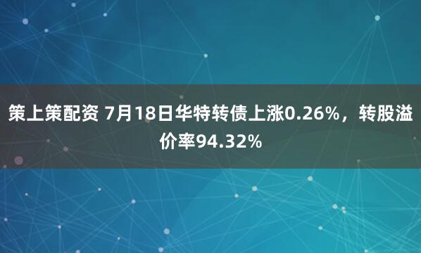 策上策配资 7月18日华特转债上涨0.26%，转股溢价率94.32%