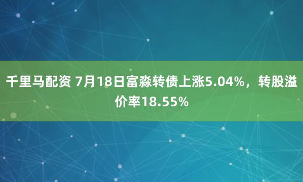 千里马配资 7月18日富淼转债上涨5.04%，转股溢价率18.55%