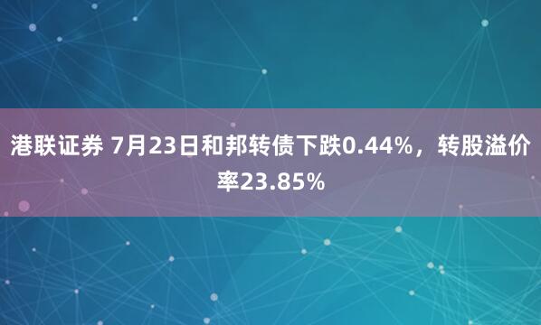 港联证券 7月23日和邦转债下跌0.44%，转股溢价率23.85%