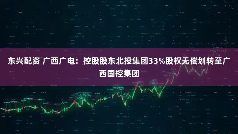 东兴配资 广西广电：控股股东北投集团33%股权无偿划转至广西国控集团