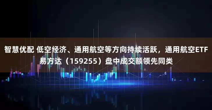 智慧优配 低空经济、通用航空等方向持续活跃，通用航空ETF易方达（159255）盘中成交额领先同类