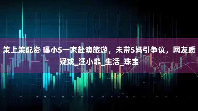 策上策配资 曝小S一家赴澳旅游，未带S妈引争议，网友质疑或_汪小菲_生活_珠宝