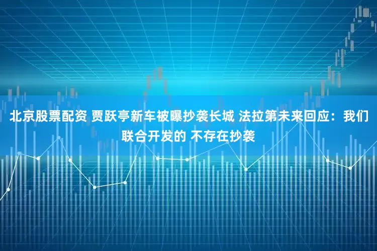 北京股票配资 贾跃亭新车被曝抄袭长城 法拉第未来回应：我们联合开发的 不存在抄袭