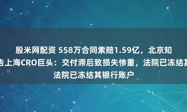 股米网配资 558万合同索赔1.59亿，北京知名药企怒告上海CRO巨头：交付滞后致损失惨重，法院已冻结其银行账户