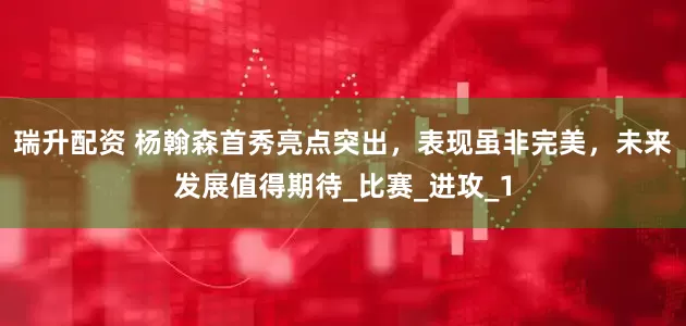 瑞升配资 杨翰森首秀亮点突出，表现虽非完美，未来发展值得期待_比赛_进攻_1