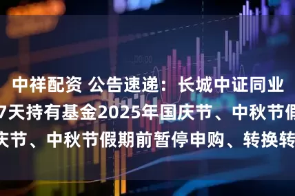 中祥配资 公告速递：长城中证同业存单AAA指数7天持有基金2025年国庆节、中秋节假期前暂停申购、转换转入业务