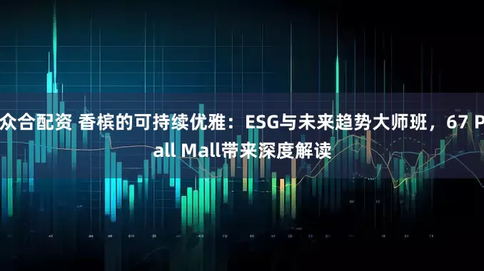 众合配资 香槟的可持续优雅：ESG与未来趋势大师班，67 Pall Mall带来深度解读