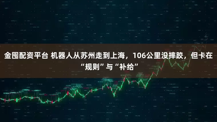 金囤配资平台 机器人从苏州走到上海，106公里没摔跤，但卡在“规则”与“补给”