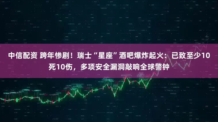 中信配资 跨年惨剧！瑞士“星座”酒吧爆炸起火：已致至少10死10伤，多项安全漏洞敲响全球警钟