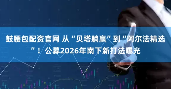 鼓腰包配资官网 从“贝塔躺赢”到“阿尔法精选”！公募2026年南下新打法曝光