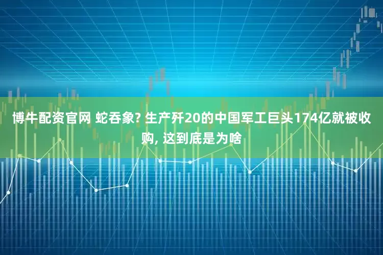 博牛配资官网 蛇吞象? 生产歼20的中国军工巨头174亿就被收购, 这到底是为啥