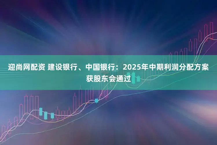 迎尚网配资 建设银行、中国银行：2025年中期利润分配方案获股东会通过