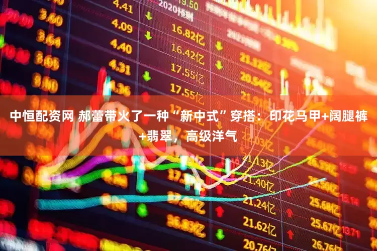 中恒配资网 郝蕾带火了一种“新中式”穿搭：印花马甲+阔腿裤+翡翠，高级洋气